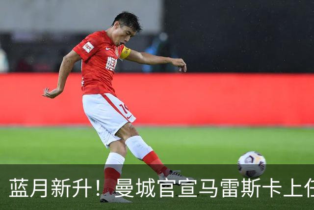 蓝月新升！曼城官宣马雷斯卡上任 第三次加盟签约三年